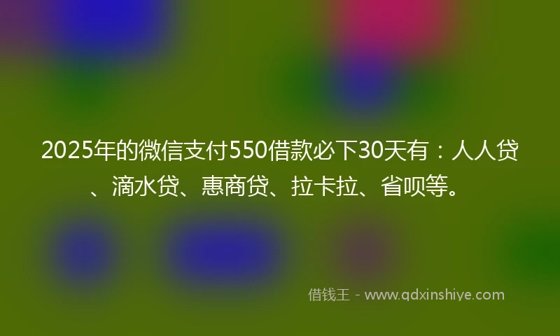 2025年的微信支付550借款必下30天有：人人贷、滴水贷、惠商贷、拉卡拉、省呗等。