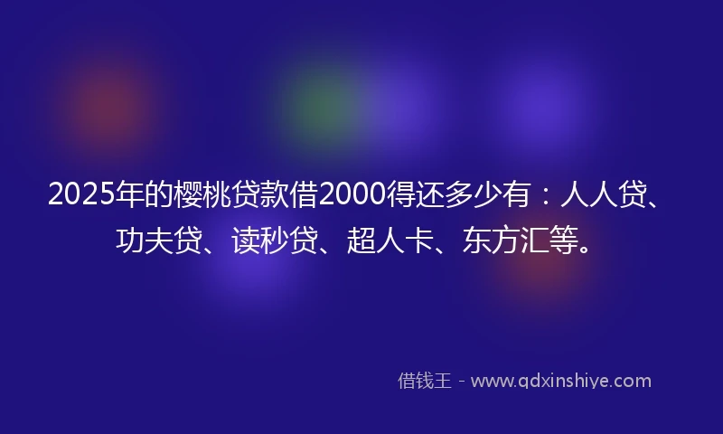 2025年的樱桃贷款借2000得还多少有：人人贷、功夫贷、读秒贷、超人卡、东方汇等。