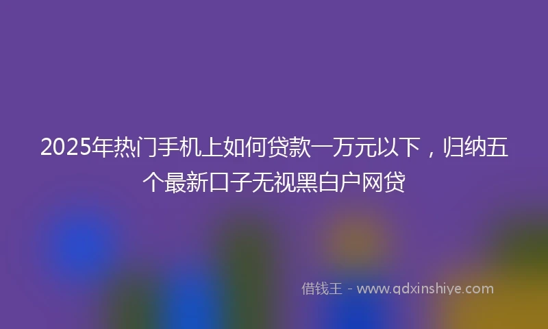 2025年热门手机上如何贷款一万元以下，归纳五个最新口子无视黑白户网贷