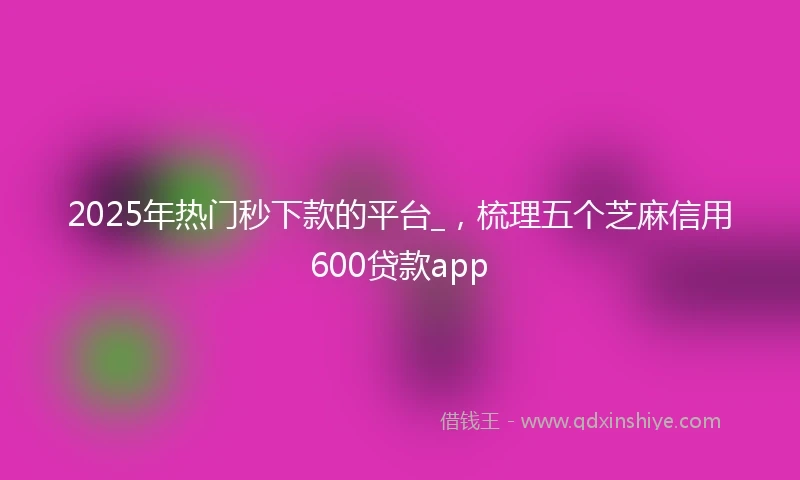 2025年热门秒下款的平台_，梳理五个芝麻信用600贷款app