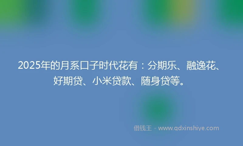 2025年的月系口子时代花有：分期乐、融逸花、好期贷、小米贷款、随身贷等。