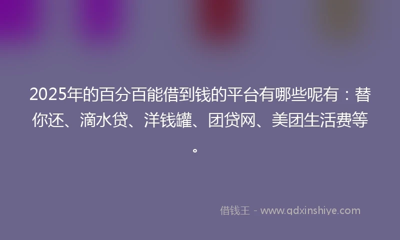 2025年的百分百能借到钱的平台有哪些呢有：替你还、滴水贷、洋钱罐、团贷网、美团生活费等。