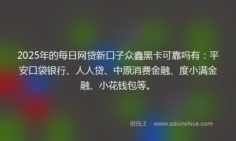 2025年的每日网贷新口子众鑫黑卡可靠吗有：平安口袋银行、人人贷、中原消费金融、度小满金融、小花钱包等。