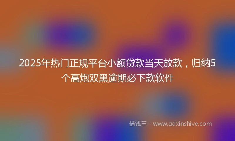 2025年热门正规平台小额贷款当天放款，归纳5个高炮双黑逾期必下款软件