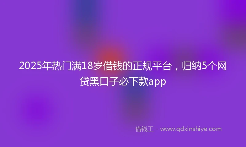 2025年热门满18岁借钱的正规平台，归纳5个网贷黑口子必下款app