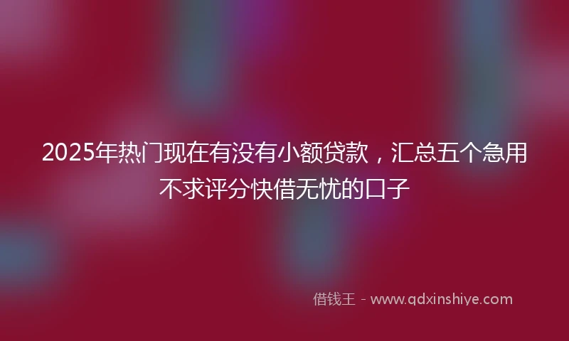 2025年热门现在有没有小额贷款，汇总五个急用不求评分快借无忧的口子