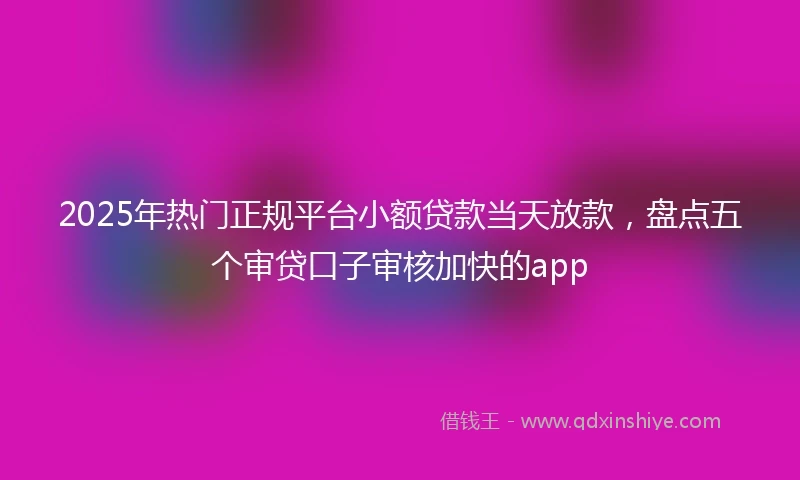 2025年热门正规平台小额贷款当天放款，盘点五个审贷口子审核加快的app