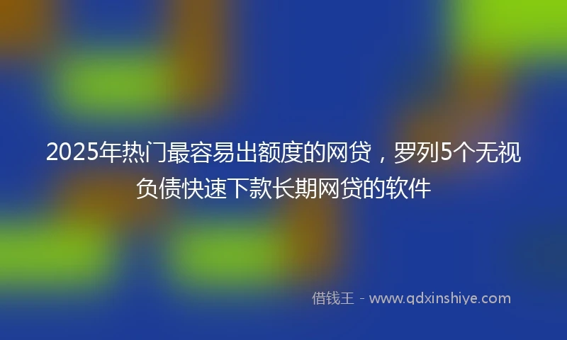 2025年热门最容易出额度的网贷，罗列5个无视负债快速下款长期网贷的软件