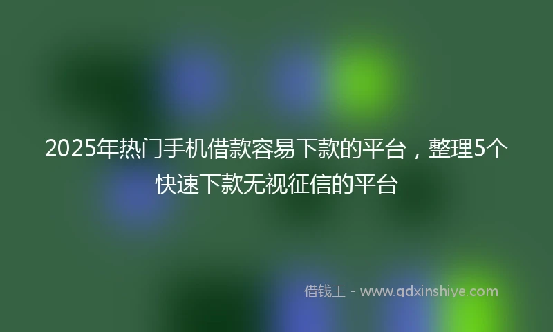 2025年热门手机借款容易下款的平台，整理5个快速下款无视征信的平台