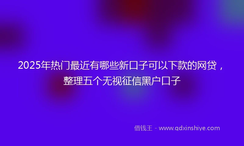 2025年热门最近有哪些新口子可以下款的网贷，整理五个无视征信黑户口子