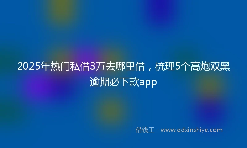2025年热门私借3万去哪里借,梳理5个高炮双黑逾期必下款app