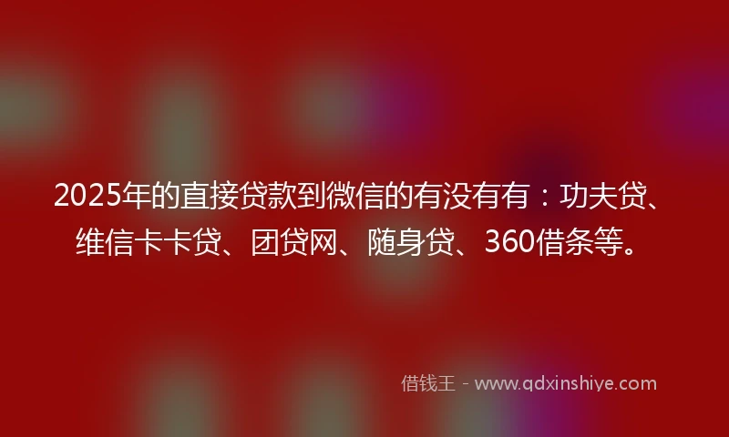 2025年的直接贷款到微信的有没有有：功夫贷、维信卡卡贷、团贷网、随身贷、360借条等。