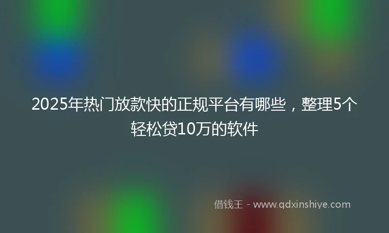 2025年热门放款快的正规平台有哪些，整理5个轻松贷10万的软件
