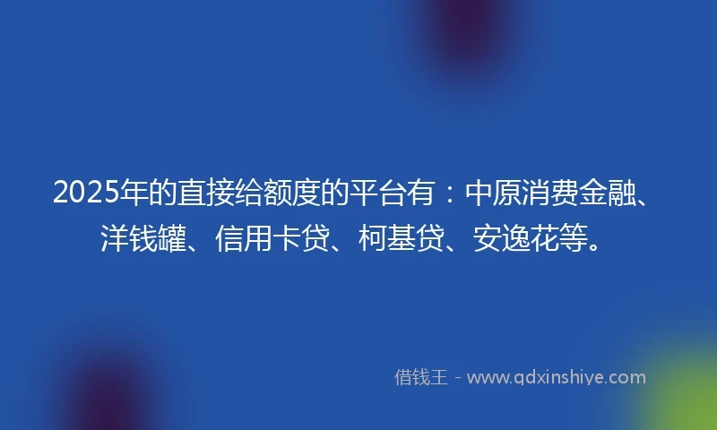 2025年的直接给额度的平台有：中原消费金融、洋钱罐、信用卡贷、柯基贷、安逸花等。
