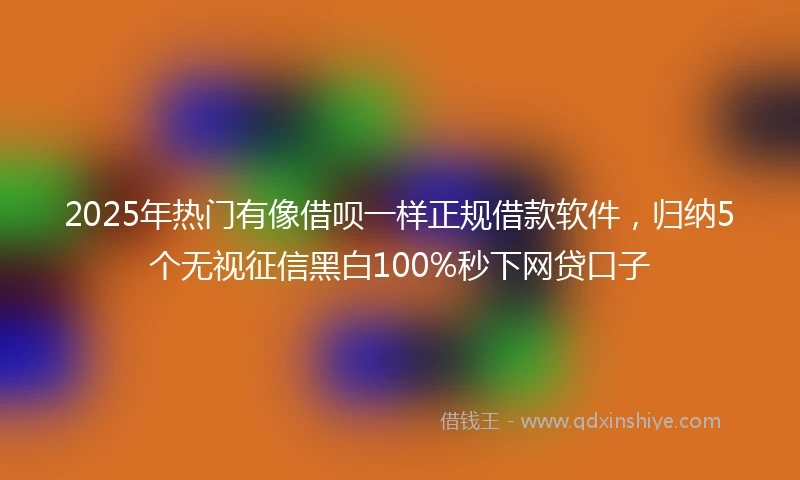 2025年热门有像借呗一样正规借款软件，归纳5个无视征信黑白100%秒下网贷口子