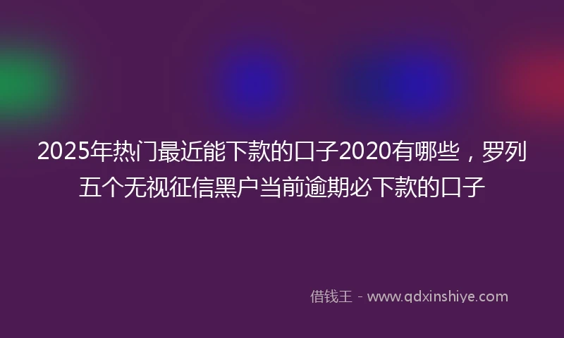 2025年热门最近能下款的口子2020有哪些，罗列五个无视征信黑户当前逾期必下款的口子