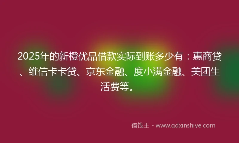 2025年的新橙优品借款实际到账多少有：惠商贷、维信卡卡贷、京东金融、度小满金融、美团生活费等。