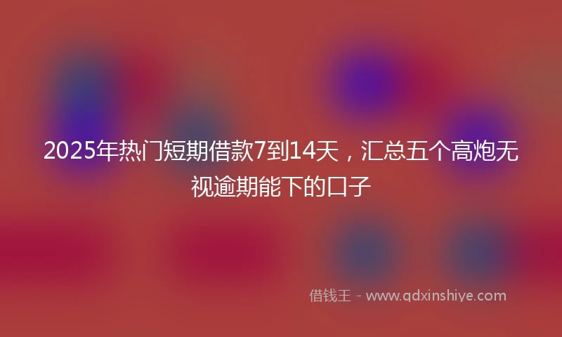 2025年热门短期借款7到14天，汇总五个高炮无视逾期能下的口子