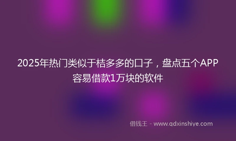 2025年热门类似于桔多多的口子，盘点五个APP容易借款1万块的软件