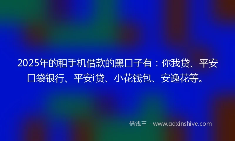2025年的租手机借款的黑口子有：你我贷、平安口袋银行、平安i贷、小花钱包、安逸花等。