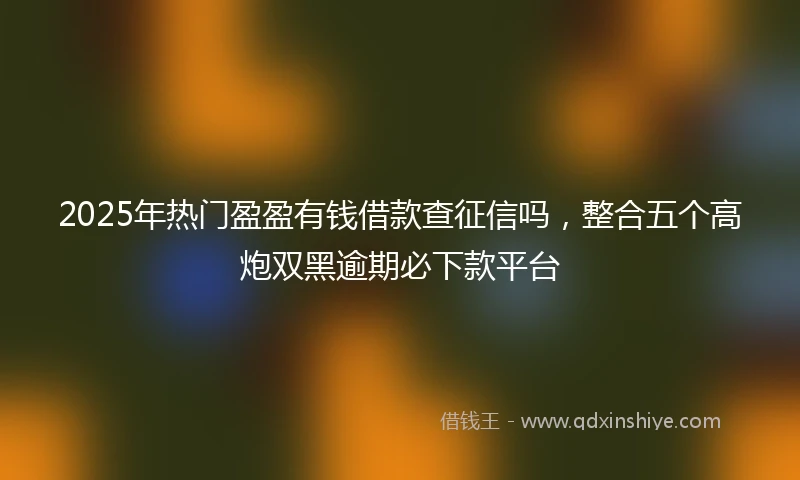 2025年热门盈盈有钱借款查征信吗，整合五个高炮双黑逾期必下款平台