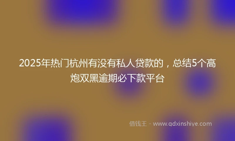 2025年热门杭州有没有私人贷款的，总结5个高炮双黑逾期必下款平台