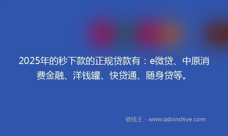 2025年的秒下款的正规贷款有：e微贷、中原消费金融、洋钱罐、快贷通、随身贷等。