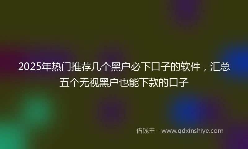 2025年热门推荐几个黑户必下口子的软件，汇总五个无视黑户也能下款的口子