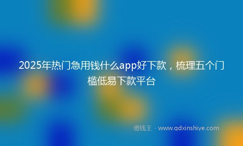 2025年热门急用钱什么app好下款，梳理五个门槛低易下款平台