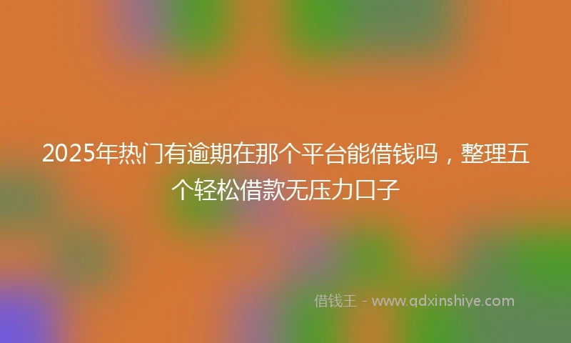 2025年热门有逾期在那个平台能借钱吗，整理五个轻松借款无压力口子