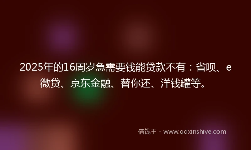 2025年的16周岁急需要钱能贷款不有：省呗、e微贷、京东金融、替你还、洋钱罐等。