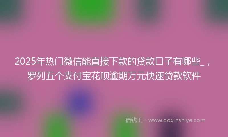 2025年热门微信能直接下款的贷款口子有哪些_，罗列五个支付宝花呗逾期万元快速贷款软件