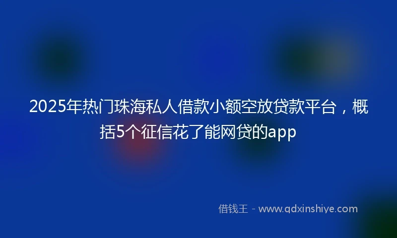 2025年热门珠海私人借款小额空放贷款平台，概括5个征信花了能网贷的app