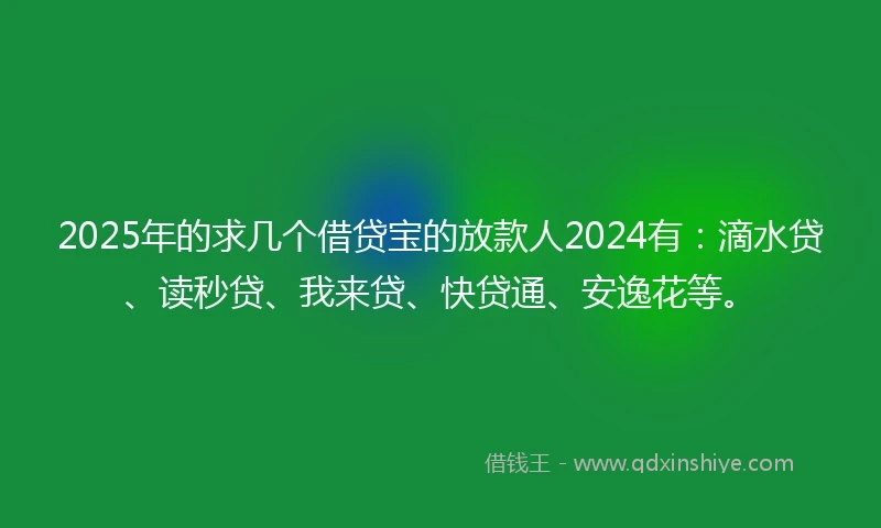 2025年的求几个借贷宝的放款人2024有：滴水贷、读秒贷、我来贷、快贷通、安逸花等。