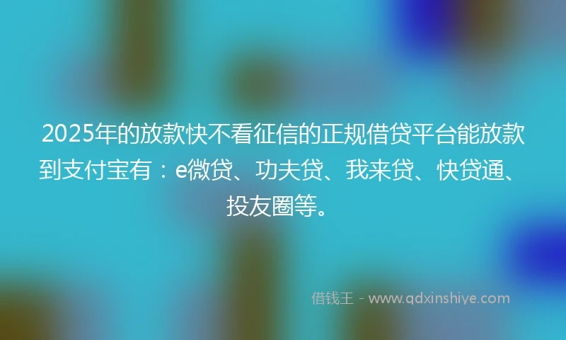 2025年的放款快不看征信的正规借贷平台能放款到支付宝有：e微贷、功夫贷、我来贷、快贷通、投友圈等。