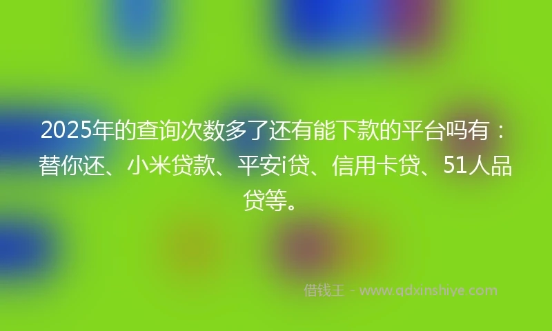 2025年的查询次数多了还有能下款的平台吗有：替你还、小米贷款、平安i贷、信用卡贷、51人品贷等。