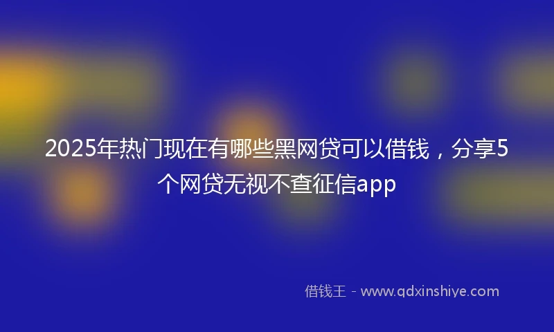 2025年热门现在有哪些黑网贷可以借钱，分享5个网贷无视不查征信app