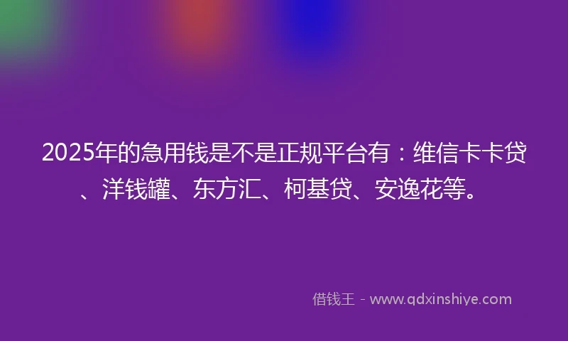 2025年的急用钱是不是正规平台有：维信卡卡贷、洋钱罐、东方汇、柯基贷、安逸花等。