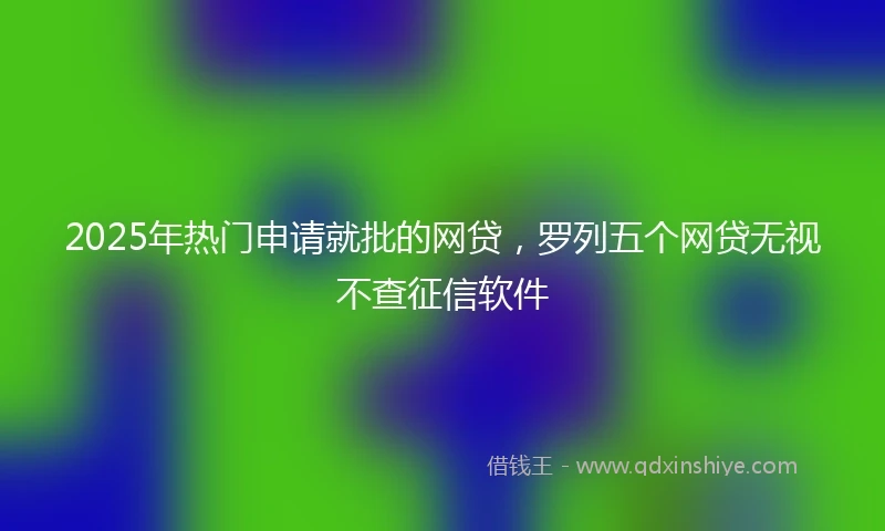 2025年热门申请就批的网贷，罗列五个网贷无视不查征信软件