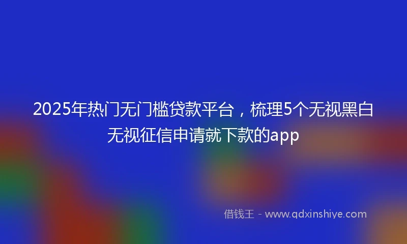 2025年热门无门槛贷款平台，梳理5个无视黑白无视征信申请就下款的app