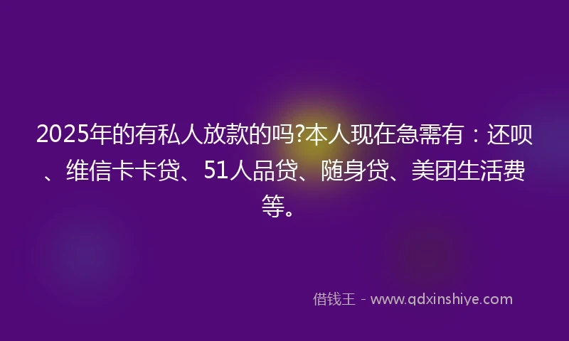 2025年的有私人放款的吗?本人现在急需有：还呗、维信卡卡贷、51人品贷、随身贷、美团生活费等。