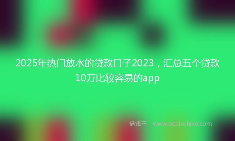 2025年热门放水的贷款口子2023，汇总五个贷款10万比较容易的app