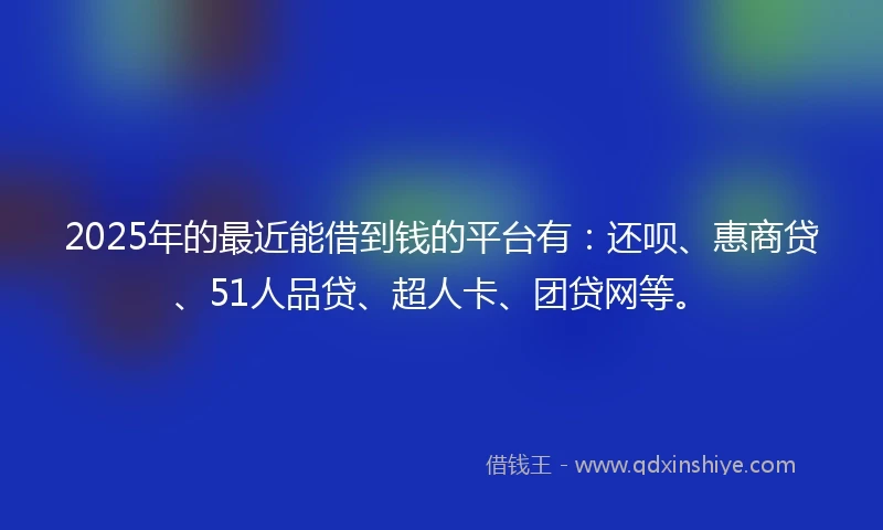 2025年的最近能借到钱的平台有：还呗、惠商贷、51人品贷、超人卡、团贷网等。