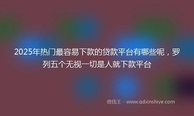 2025年热门最容易下款的贷款平台有哪些呢，罗列五个无视一切是人就下款平台