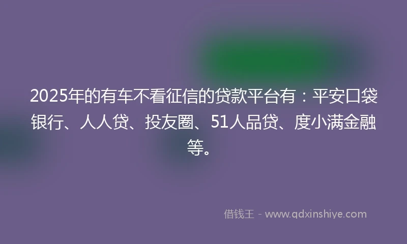 2025年的有车不看征信的贷款平台有：平安口袋银行、人人贷、投友圈、51人品贷、度小满金融等。