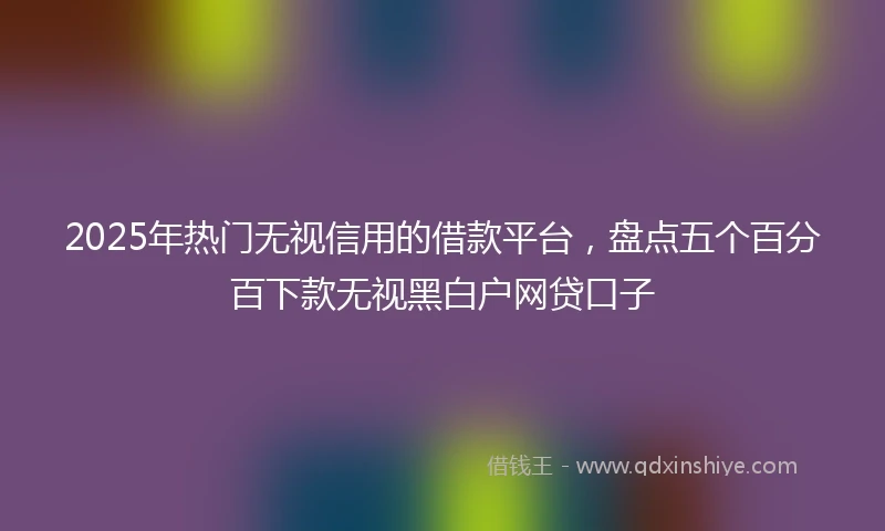 2025年热门无视信用的借款平台，盘点五个百分百下款无视黑白户网贷口子
