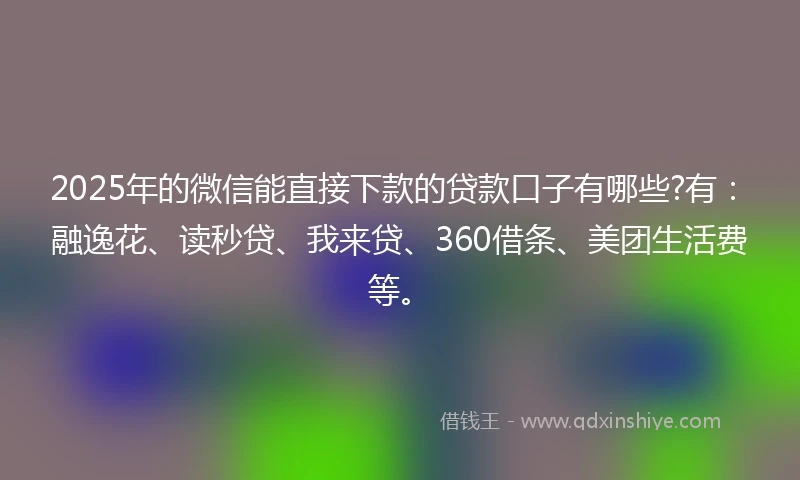 2025年的微信能直接下款的贷款口子有哪些?有：融逸花、读秒贷、我来贷、360借条、美团生活费等。