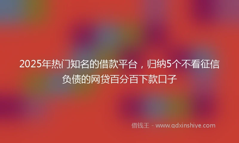 2025年热门知名的借款平台，归纳5个不看征信负债的网贷百分百下款口子