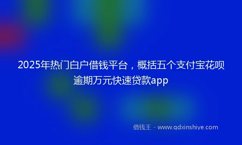 2025年热门白户借钱平台，概括五个支付宝花呗逾期万元快速贷款app