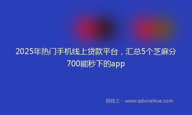 2025年热门手机线上贷款平台，汇总5个芝麻分700能秒下的app